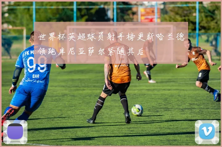 世界杯英超球员射手榜更新哈兰德领跑库尼亚萨尔紧随其后