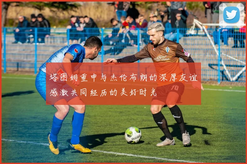 塔图姆重申与杰伦布朗的深厚友谊感激共同经历的美好时光