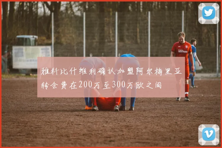 雅科比什维利确认加盟阿尔梅里亚转会费在200万至300万欧之间