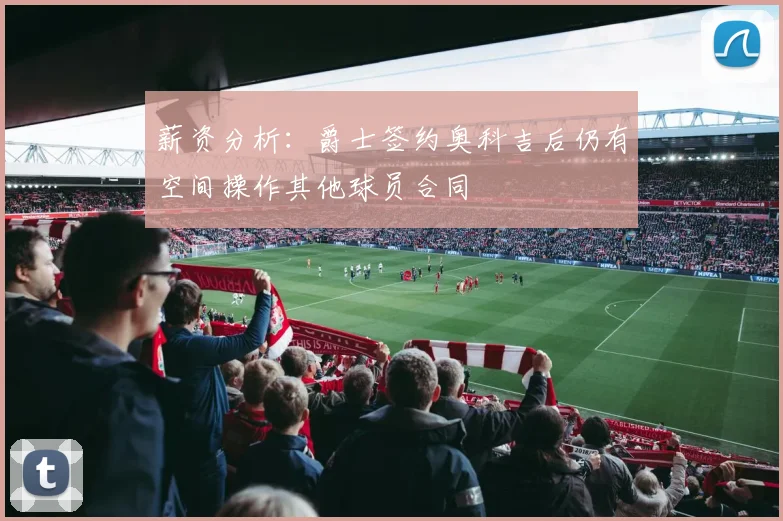 薪资分析：爵士签约奥科吉后仍有空间操作其他球员合同