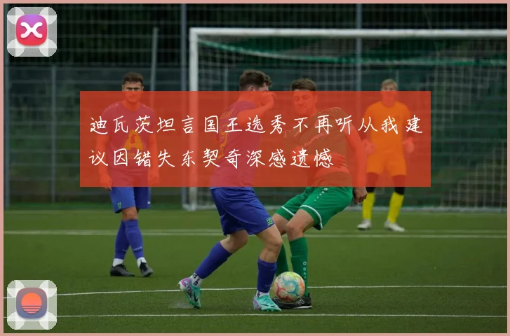 迪瓦茨坦言国王选秀不再听从我建议因错失东契奇深感遗憾