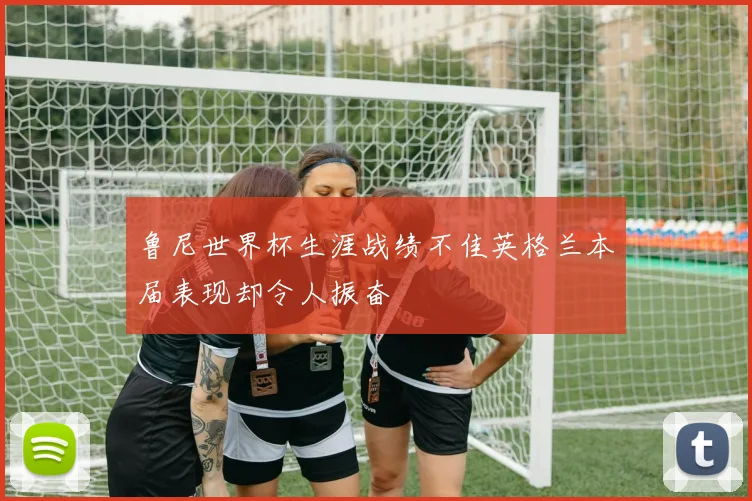 鲁尼世界杯生涯战绩不佳英格兰本届表现却令人振奋
