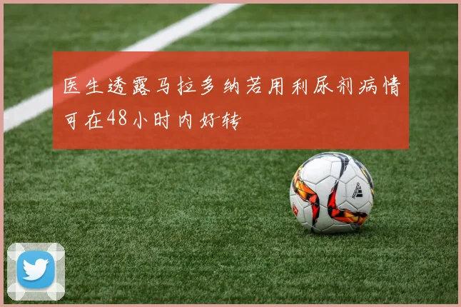 医生透露马拉多纳若用利尿剂病情可在48小时内好转