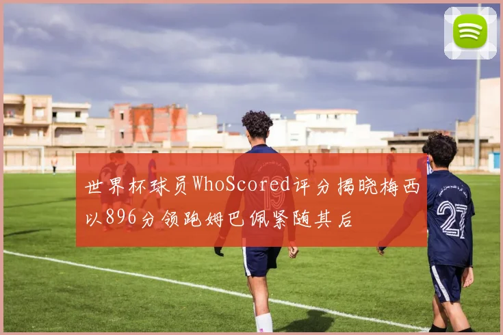 世界杯球员WhoScored评分揭晓梅西以896分领跑姆巴佩紧随其后