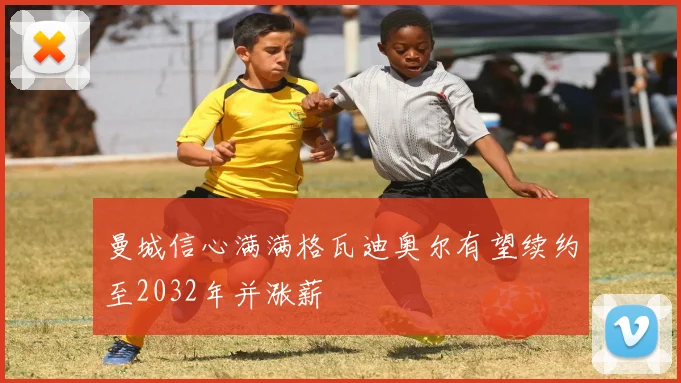曼城信心满满格瓦迪奥尔有望续约至2032年并涨薪