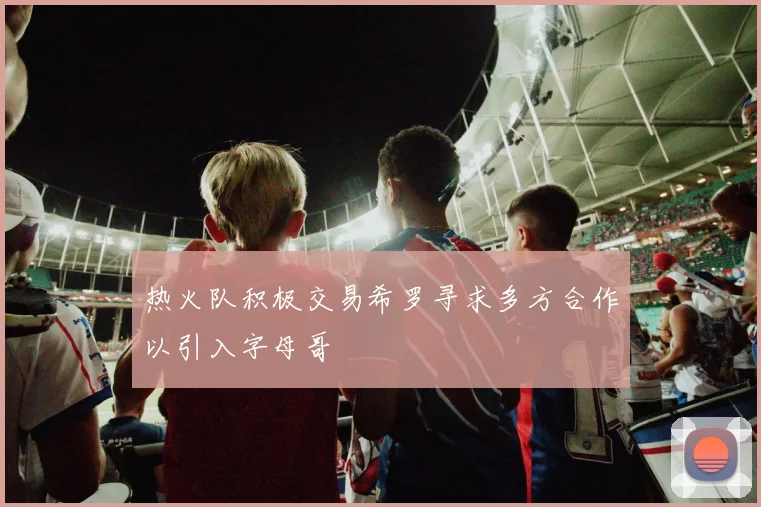 热火队积极交易希罗寻求多方合作以引入字母哥