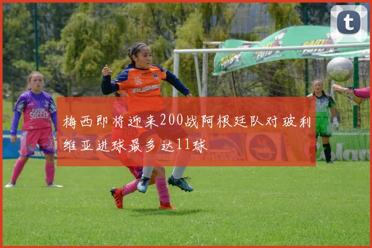 梅西即将迎来200战阿根廷队对玻利维亚进球最多达11球
