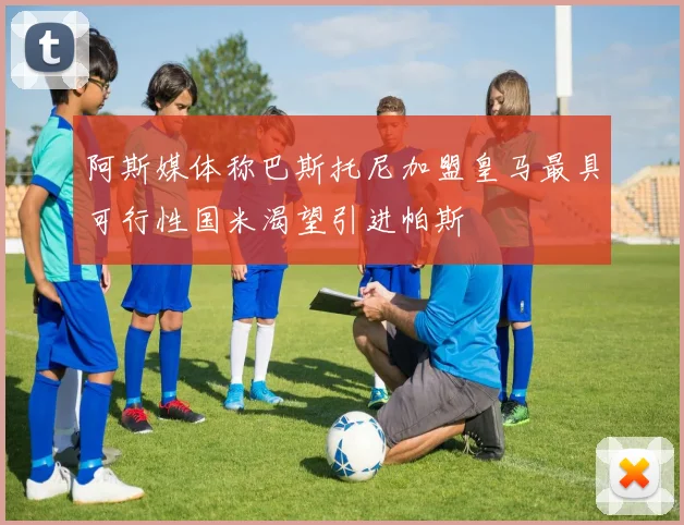 阿斯媒体称巴斯托尼加盟皇马最具可行性国米渴望引进帕斯