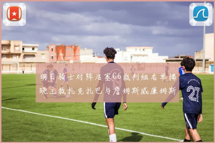 明日骑士对阵活塞G6裁判组名单揭晓主裁扎克扎巴与詹姆斯威廉姆斯在列