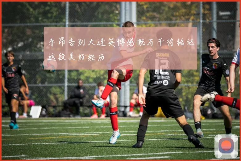 李昂告别大连英博感慨万千将铭记这段美好经历