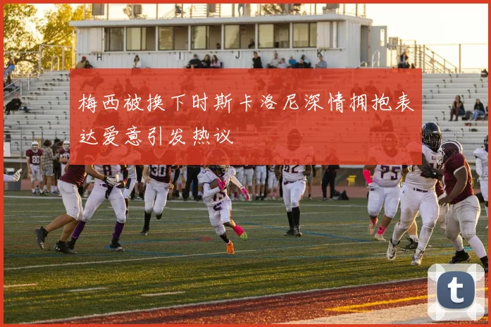 梅西被换下时斯卡洛尼深情拥抱表达爱意引发热议