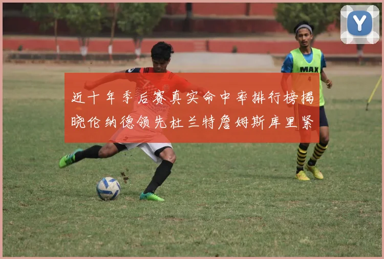 近十年季后赛真实命中率排行榜揭晓伦纳德领先杜兰特詹姆斯库里紧随其后
