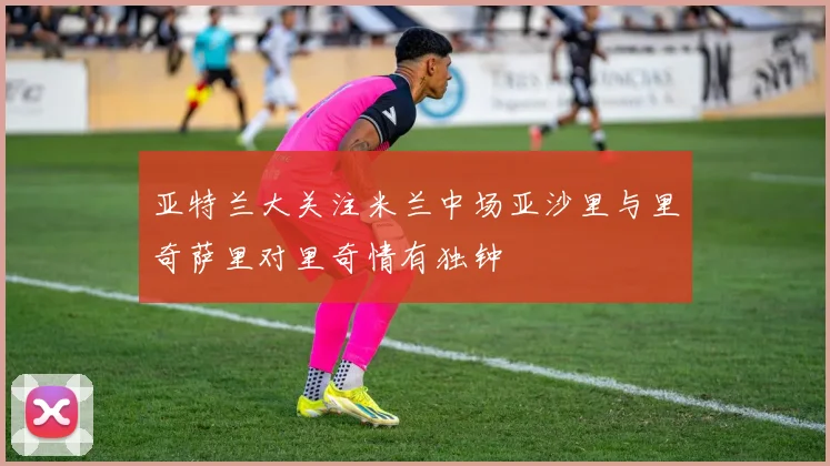 亚特兰大关注米兰中场亚沙里与里奇萨里对里奇情有独钟