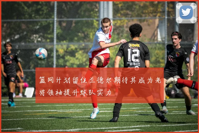 篮网计划留住兰德尔期待其成为老将领袖提升球队实力