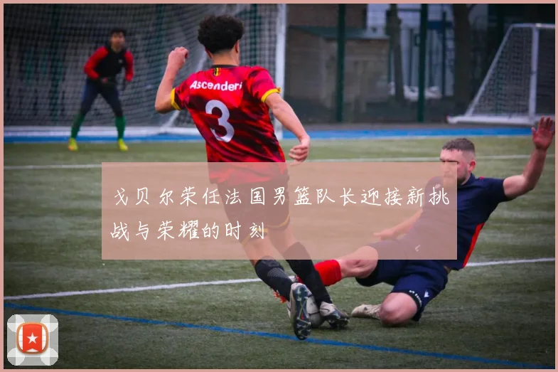 戈贝尔荣任法国男篮队长迎接新挑战与荣耀的时刻