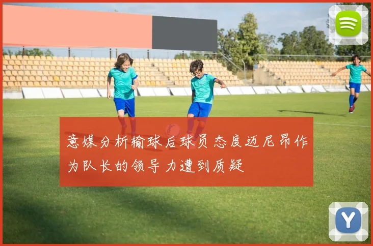 意媒分析输球后球员态度迈尼昂作为队长的领导力遭到质疑
