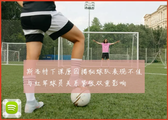 斯洛特下课原因揭秘球队表现不佳与红军球员关系紧张双重影响
