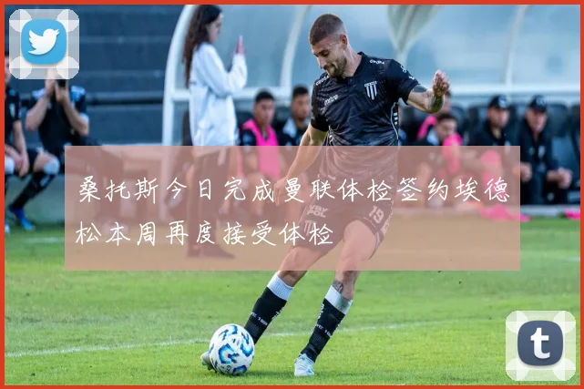 桑托斯今日完成曼联体检签约埃德松本周再度接受体检
