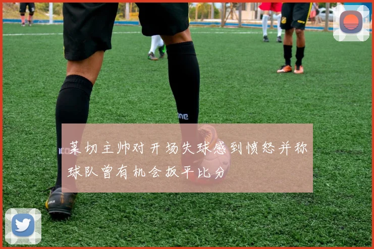 莱切主帅对开场失球感到愤怒并称球队曾有机会扳平比分