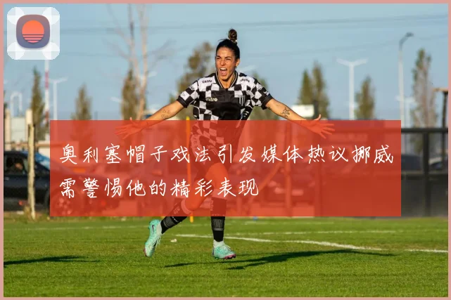 奥利塞帽子戏法引发媒体热议挪威需警惕他的精彩表现