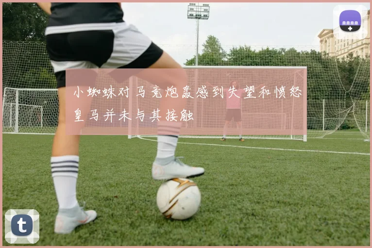 小蜘蛛对马竞炮轰感到失望和愤怒皇马并未与其接触