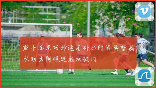 斯卡洛尼巧妙运用补水时间调整战术助力阿根廷成功破门