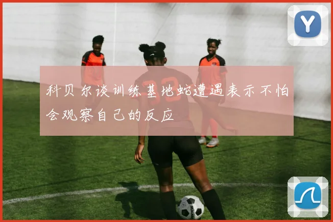 科贝尔谈训练基地蛇遭遇表示不怕会观察自己的反应