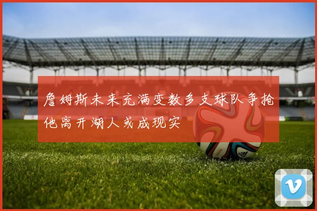 詹姆斯未来充满变数多支球队争抢他离开湖人或成现实