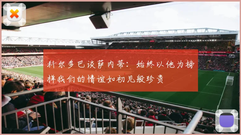 科尔多巴谈萨内蒂：始终以他为榜样我们的情谊如初见般珍贵