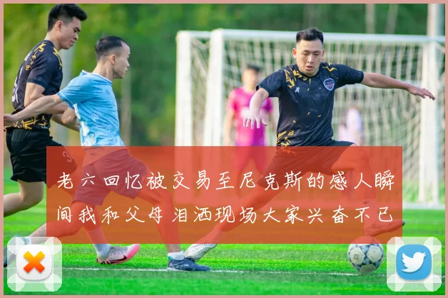 老六回忆被交易至尼克斯的感人瞬间我和父母泪洒现场大家兴奋不已