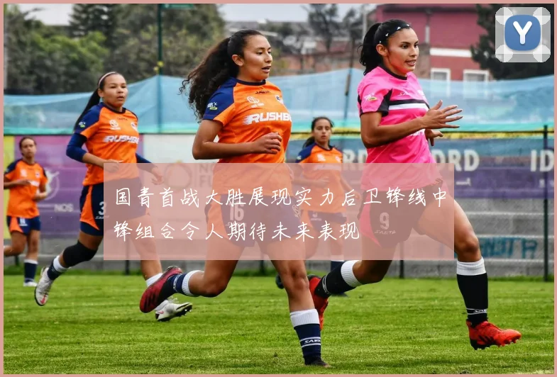 国青首战大胜展现实力后卫锋线中锋组合令人期待未来表现